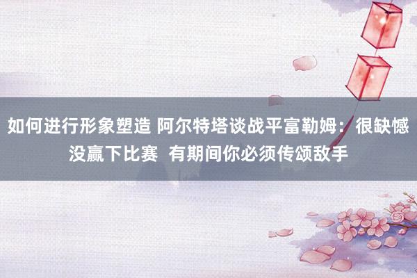 如何进行形象塑造 阿尔特塔谈战平富勒姆：很缺憾没赢下比赛  有期间你必须传颂敌手