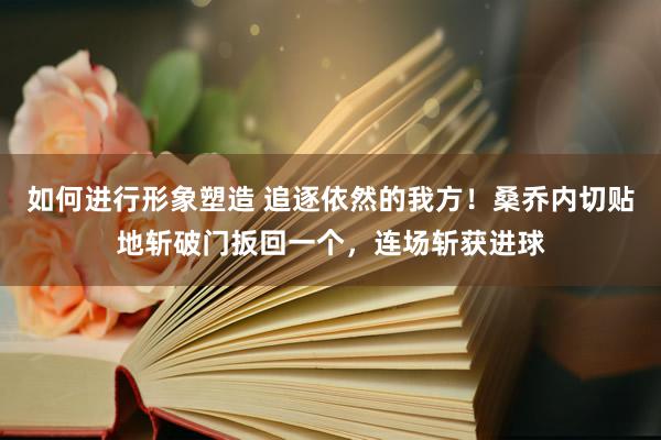 如何进行形象塑造 追逐依然的我方！桑乔内切贴地斩破门扳回一个，连场斩获进球