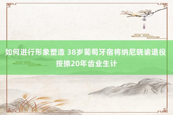 如何进行形象塑造 38岁葡萄牙宿将纳尼晓谕退役 按捺20年齿业生计