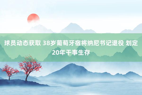 球员动态获取 38岁葡萄牙宿将纳尼书记退役 划定20年干事生存