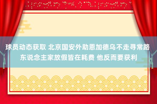 球员动态获取 北京国安外助恩加德乌不走寻常路 东说念主家放假皆在耗费 他反而要获利