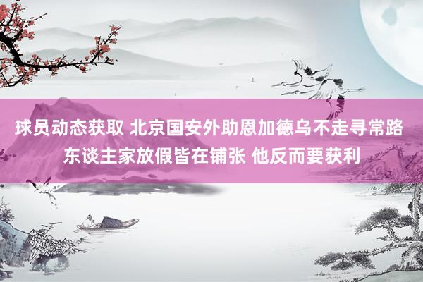 球员动态获取 北京国安外助恩加德乌不走寻常路 东谈主家放假皆在铺张 他反而要获利