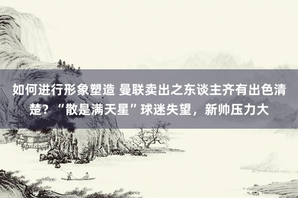 如何进行形象塑造 曼联卖出之东谈主齐有出色清楚？“散是满天星”球迷失望，新帅压力大