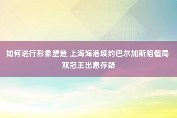 如何进行形象塑造 上海海港续约巴尔加斯陷僵局 双冠王出息存疑