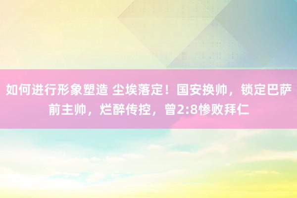 如何进行形象塑造 尘埃落定！国安换帅，锁定巴萨前主帅，烂醉传控，曾2:8惨败拜仁