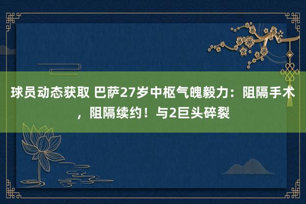 球员动态获取 巴萨27岁中枢气魄毅力：阻隔手术，阻隔续约！与2巨头碎裂