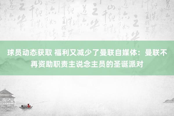 球员动态获取 福利又减少了曼联自媒体：曼联不再资助职责主说念主员的圣诞派对