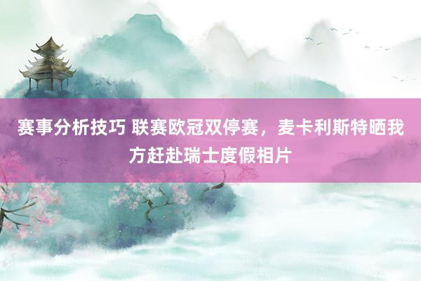 赛事分析技巧 联赛欧冠双停赛，麦卡利斯特晒我方赶赴瑞士度假相片