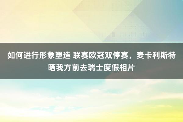 如何进行形象塑造 联赛欧冠双停赛，麦卡利斯特晒我方前去瑞士度假相片